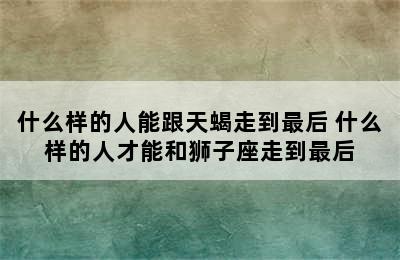 什么样的人能跟天蝎走到最后 什么样的人才能和狮子座走到最后